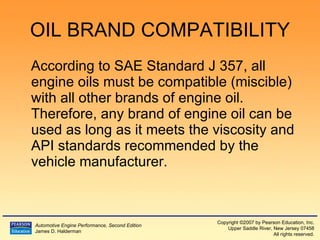 OIL BRAND COMPATIBILITY According to SAE Standard J 357, all engine oils must be compatible (miscible) with all other brands of engine oil.  Therefore, any brand of engine oil can be used as long as it meets the viscosity and API standards recommended by the vehicle manufacturer. 