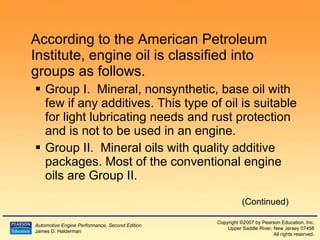 According to the American Petroleum Institute, engine oil is classified into groups as follows. Group I.  Mineral, nonsynthetic, base oil with few if any additives. This type of oil is suitable for light lubricating needs and rust protection and is not to be used in an engine. Group II.  Mineral oils with quality additive packages. Most of the conventional engine oils are Group II. (Continued) 