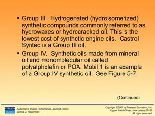Group III.  Hydrogenated (hydroisomerized) synthetic compounds commonly referred to as hydrowaxes or hydrocracked oil. This is the lowest cost of synthetic engine oils.  Castrol Syntec is a Group III oil. Group IV.  Synthetic oils made from mineral oil and monomolecular oil called polyalpholefin or POA. Mobil 1 is an example of a Group IV synthetic oil.  See Figure 5-7. (Continued) 