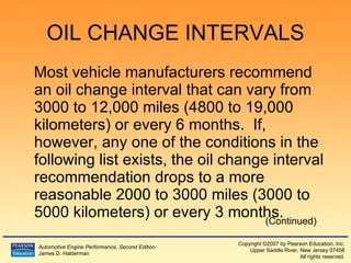OIL CHANGE INTERVALS Most vehicle manufacturers recommend an oil change interval that can vary from 3000 to 12,000 miles (4800 to 19,000 kilometers) or every 6 months.  If, however, any one of the conditions in the following list exists, the oil change interval recommendation drops to a more reasonable 2000 to 3000 miles (3000 to 5000 kilometers) or every 3 months. (Continued) 