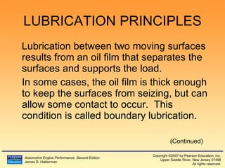 LUBRICATION PRINCIPLES Lubrication between two moving surfaces results from an oil film that separates the surfaces and supports the load. In some cases, the oil film is thick enough to keep the surfaces from seizing, but can allow some contact to occur.  This condition is called boundary lubrication. (Continued) 