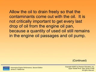 Allow the oil to drain freely so that the contaminants come out with the oil.  It is not critically important to get every last drop of oil from the engine oil pan, because a quantity of used oil still remains in the engine oil passages and oil pump. (Continued) 