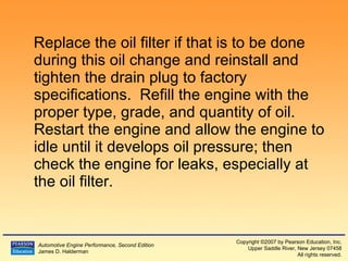 Replace the oil filter if that is to be done during this oil change and reinstall and tighten the drain plug to factory specifications.  Refill the engine with the proper type, grade, and quantity of oil.  Restart the engine and allow the engine to idle until it develops oil pressure; then check the engine for leaks, especially at the oil filter. 