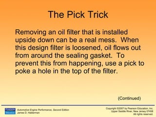 The Pick Trick Removing an oil filter that is installed upside down can be a real mess.  When this design filter is loosened, oil flows out from around the sealing gasket.  To prevent this from happening, use a pick to poke a hole in the top of the filter. (Continued) 