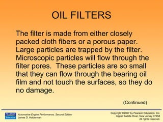 OIL FILTERS The filter is made from either closely packed cloth fibers or a porous paper.  Large particles are trapped by the filter.  Microscopic particles will flow through the filter pores.  These particles are so small that they can flow through the bearing oil film and not touch the surfaces, so they do no damage. (Continued) 