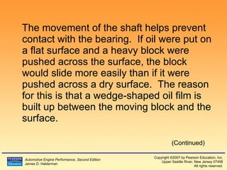 The movement of the shaft helps prevent contact with the bearing.  If oil were put on a flat surface and a heavy block were pushed across the surface, the block would slide more easily than if it were pushed across a dry surface.  The reason for this is that a wedge-shaped oil film is built up between the moving block and the surface. (Continued) 