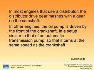 In most engines that use a distributor, the distributor drive gear meshes with a gear on the camshaft. In other engines, the oil pump is driven by the front of the crankshaft, in a setup similar to that of an automatic transmission pump, so that it turns at the same speed as the crankshaft. (Continued) 
