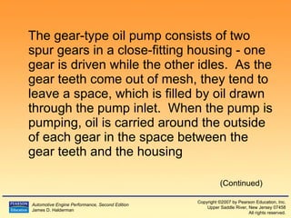 The gear-type oil pump consists of two spur gears in a close-fitting housing - one gear is driven while the other idles.  As the gear teeth come out of mesh, they tend to leave a space, which is filled by oil drawn through the pump inlet.  When the pump is pumping, oil is carried around the outside of each gear in the space between the gear teeth and the housing (Continued) 