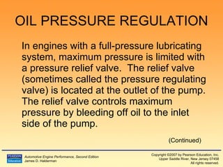 OIL PRESSURE REGULATION In engines with a full-pressure lubricating system, maximum pressure is limited with a pressure relief valve.  The relief valve (sometimes called the pressure regulating valve) is located at the outlet of the pump.  The relief valve controls maximum pressure by bleeding off oil to the inlet side of the pump. (Continued) 