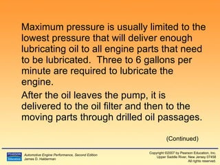 Maximum pressure is usually limited to the lowest pressure that will deliver enough lubricating oil to all engine parts that need to be lubricated.  Three to 6 gallons per minute are required to lubricate the engine. After the oil leaves the pump, it is delivered to the oil filter and then to the moving parts through drilled oil passages. (Continued) 