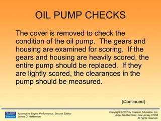 OIL PUMP CHECKS The cover is removed to check the condition of the oil pump.  The gears and housing are examined for scoring.  If the gears and housing are heavily scored, the entire pump should be replaced.  If they are lightly scored, the clearances in the pump should be measured. (Continued) 