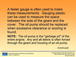A feeler gauge is often used to make these measurements.  Gauging plastic can be used to measure the space between the side of the gears and the cover.  The oil pump should be replaced when excessive clearance or scoring is found. NOTE:   The oil pump is the "garbage pit" of the entire engine.  Any and all debris is often forced through the gears and housing of an oil pump. (Continued) 