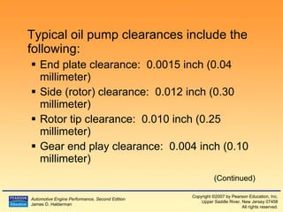 Typical oil pump clearances include the following: End plate clearance:  0.0015 inch (0.04 millimeter) Side (rotor) clearance:  0.012 inch (0.30 millimeter) Rotor tip clearance:  0.010 inch (0.25 millimeter) Gear end play clearance:  0.004 inch (0.10 millimeter) (Continued) 