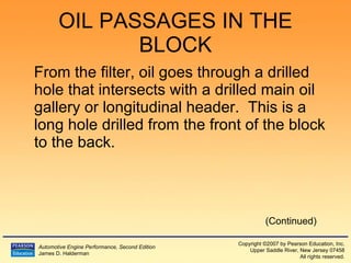 OIL PASSAGES IN THE BLOCK From the filter, oil goes through a drilled hole that intersects with a drilled main oil gallery or longitudinal header.  This is a long hole drilled from the front of the block to the back. (Continued) 