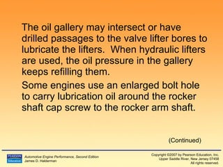The oil gallery may intersect or have drilled passages to the valve lifter bores to lubricate the lifters.  When hydraulic lifters are used, the oil pressure in the gallery keeps refilling them. Some engines use an enlarged bolt hole to carry lubrication oil around the rocker shaft cap screw to the rocker arm shaft. (Continued) 
