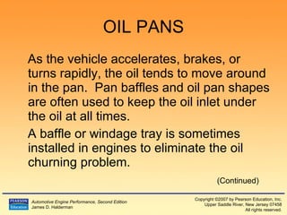 OIL PANS As the vehicle accelerates, brakes, or turns rapidly, the oil tends to move around in the pan.  Pan baffles and oil pan shapes are often used to keep the oil inlet under the oil at all times. A baffle or windage tray is sometimes installed in engines to eliminate the oil churning problem. (Continued) 