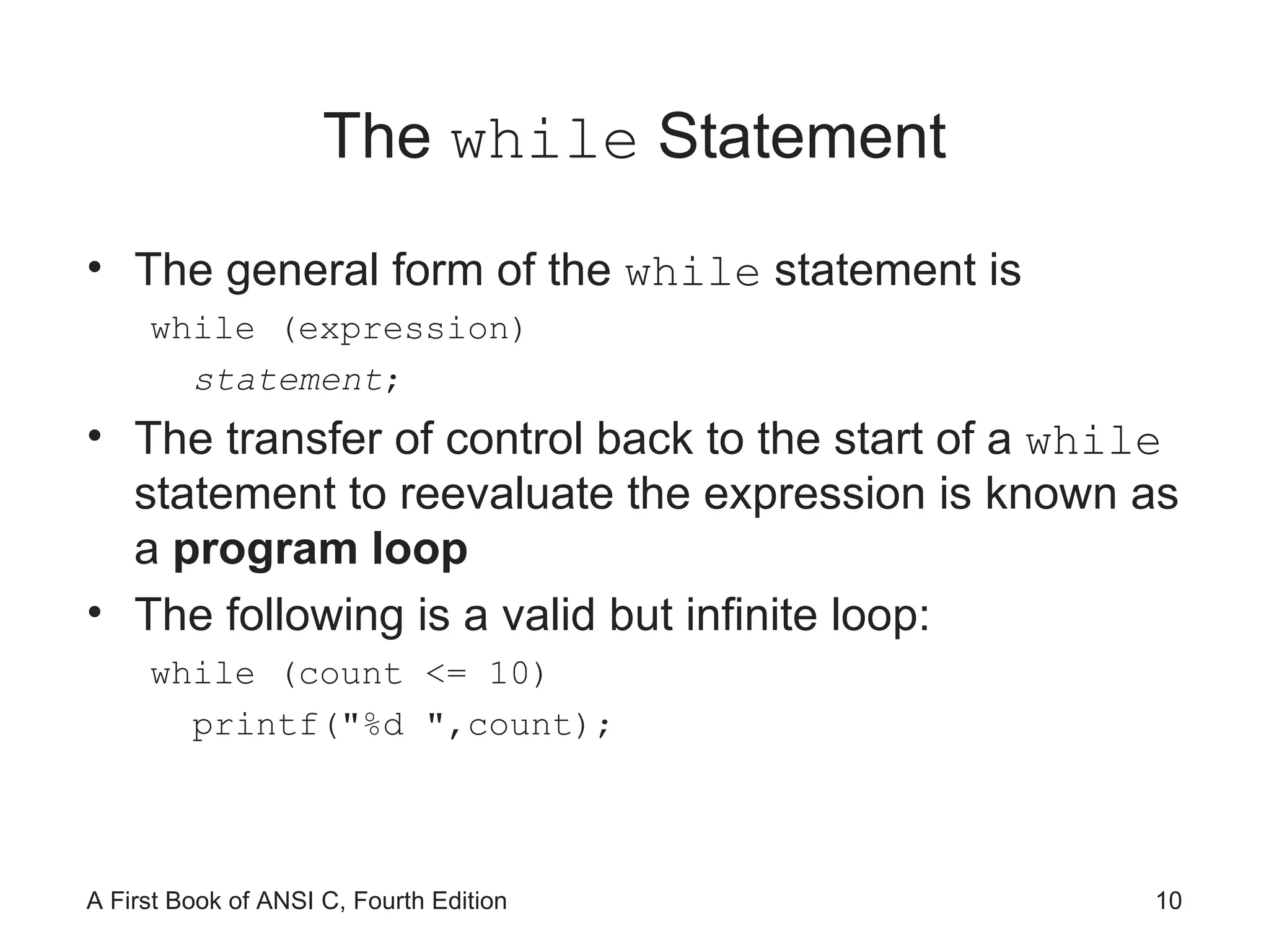 The  while  Statement The general form of the  while  statement is while (expression) statement ; The transfer of control back to the start of a  while  statement to reevaluate the expression is known as a  program loop The following is a valid but infinite loop: while (count <= 10) printf(&quot;%d &quot;,count); 