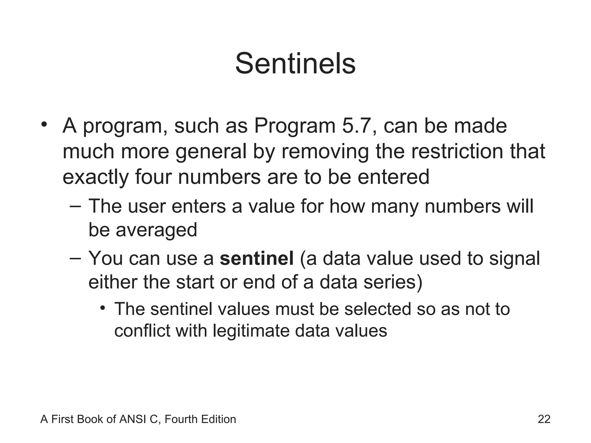 Sentinels A program, such as Program 5.7, can be made much more general by removing the restriction that exactly four numbers are to be entered The user enters a value for how many numbers will be averaged You can use a  sentinel  (a data value used to signal either the start or end of a data series) The sentinel values must be selected so as not to conflict with legitimate data values 