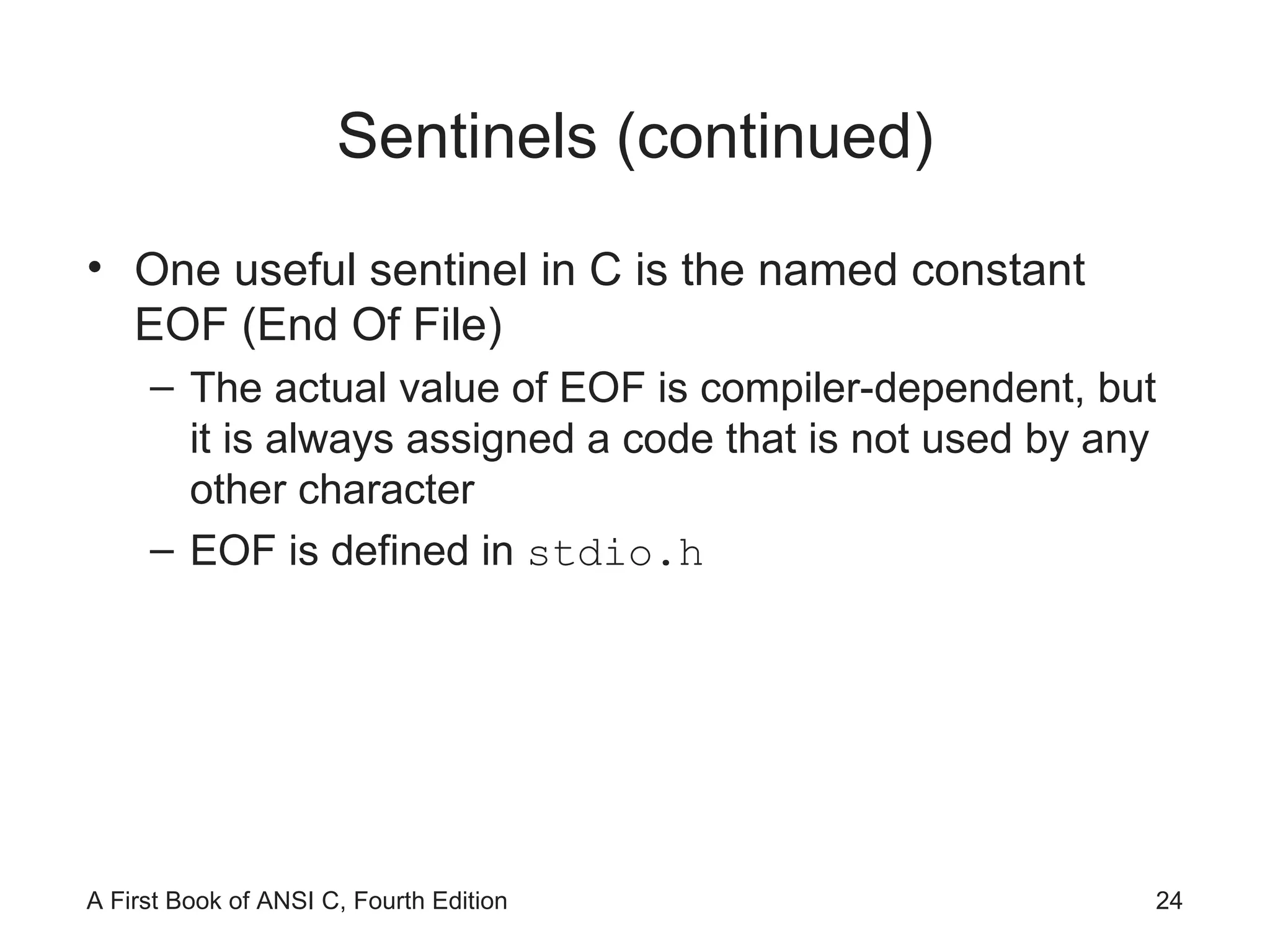 Sentinels (continued) One useful sentinel in C is the named constant EOF (End Of File) The actual value of EOF is compiler-dependent, but it is always assigned a code that is not used by any other character EOF is defined in  stdio.h 