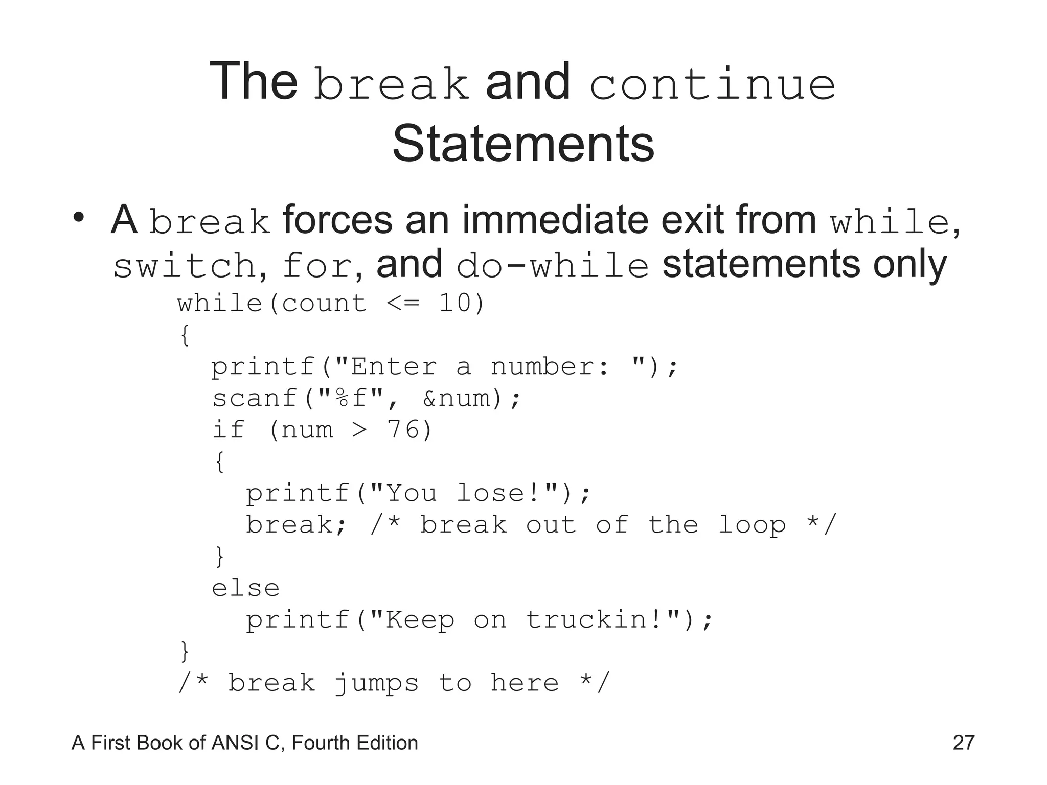 The  break  and  continue  Statements A  break  forces an immediate exit from  while ,  switch ,  for , and  do-while  statements only while(count <= 10) { printf(&quot;Enter a number: &quot;); scanf(&quot;%f&quot;, &num); if (num > 76) { printf(&quot;You lose!&quot;); break; /* break out of the loop */ } else printf(&quot;Keep on truckin!&quot;); } /* break jumps to here */ 