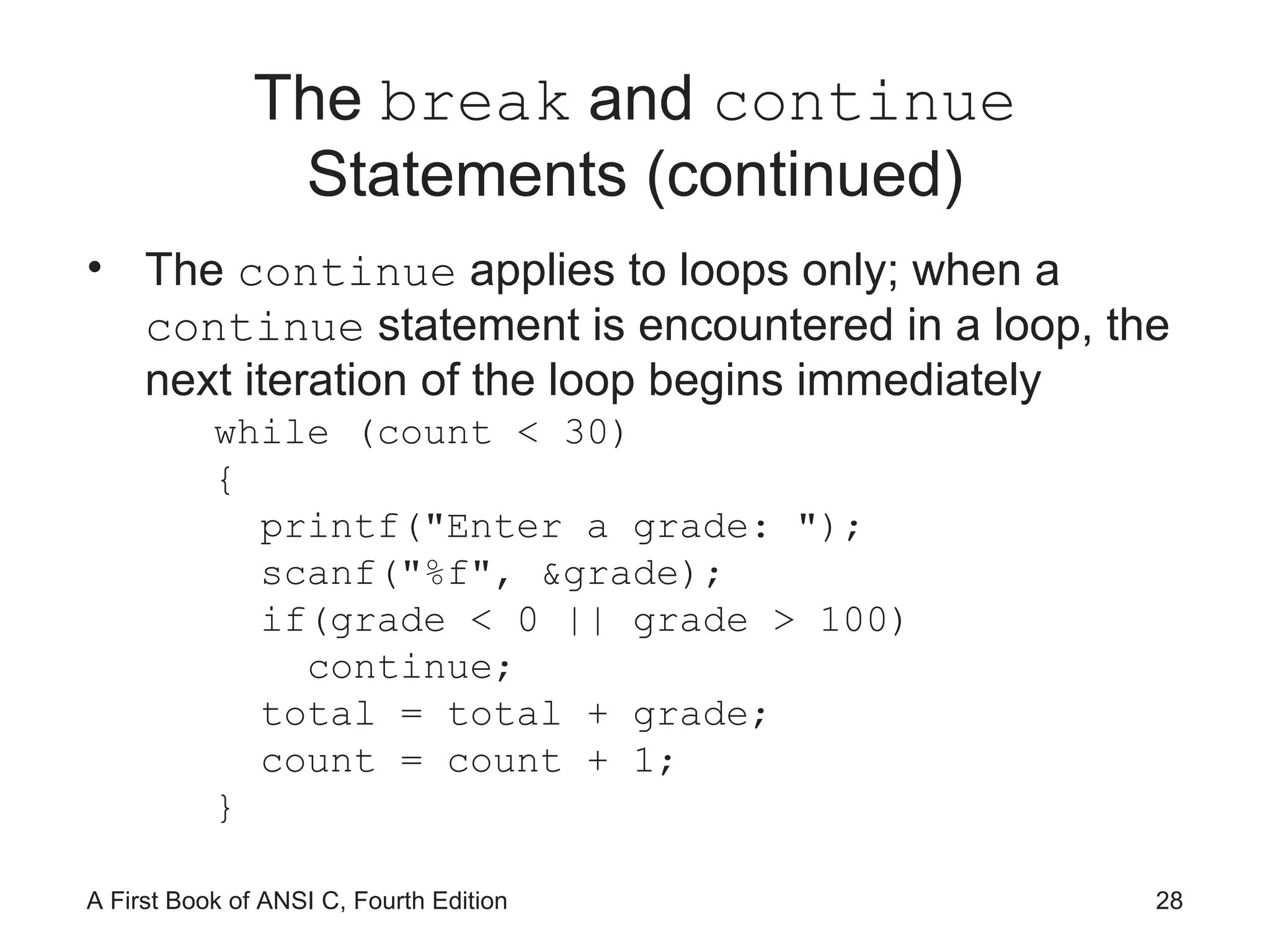 The  break  and  continue  Statements (continued) The  continue  applies to loops only; when a  continue  statement is encountered in a loop, the next iteration of the loop begins immediately while (count < 30) { printf(&quot;Enter a grade: &quot;); scanf(&quot;%f&quot;, &grade); if(grade < 0 || grade > 100) continue; total = total + grade; count = count + 1; } 