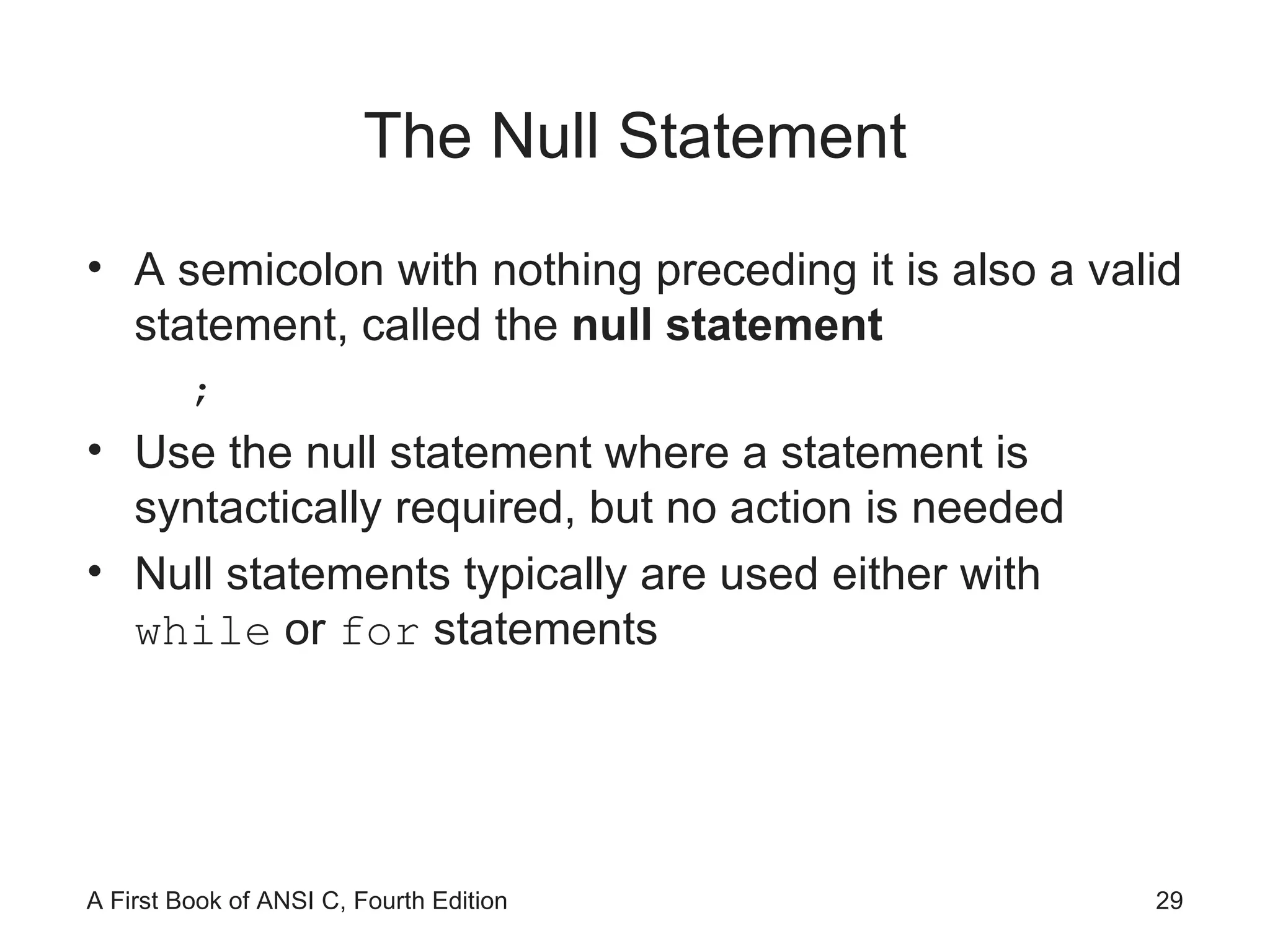 The Null Statement A semicolon with nothing preceding it is also a valid statement, called the  null statement ; Use the null statement where a statement is syntactically required, but no action is needed Null statements typically are used either with  while  or  for  statements 