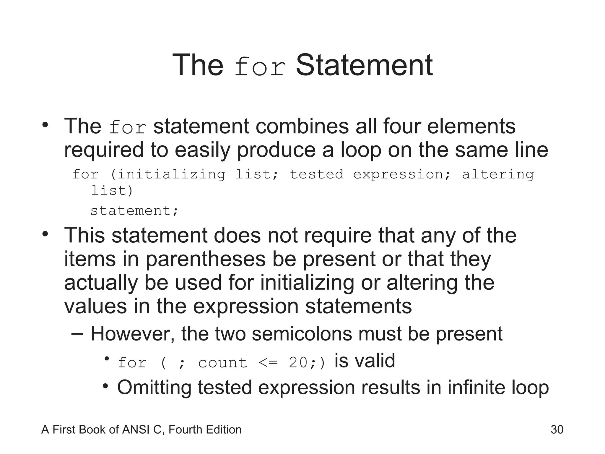 The  for  Statement The  for  statement combines all four elements required to easily produce a loop on the same line for (initializing list; tested expression; altering list) statement; This statement does not require that any of the items in parentheses be present or that they actually be used for initializing or altering the values in the expression statements However, the two semicolons must be present for ( ; count <= 20;)  is valid Omitting tested expression results in infinite loop 