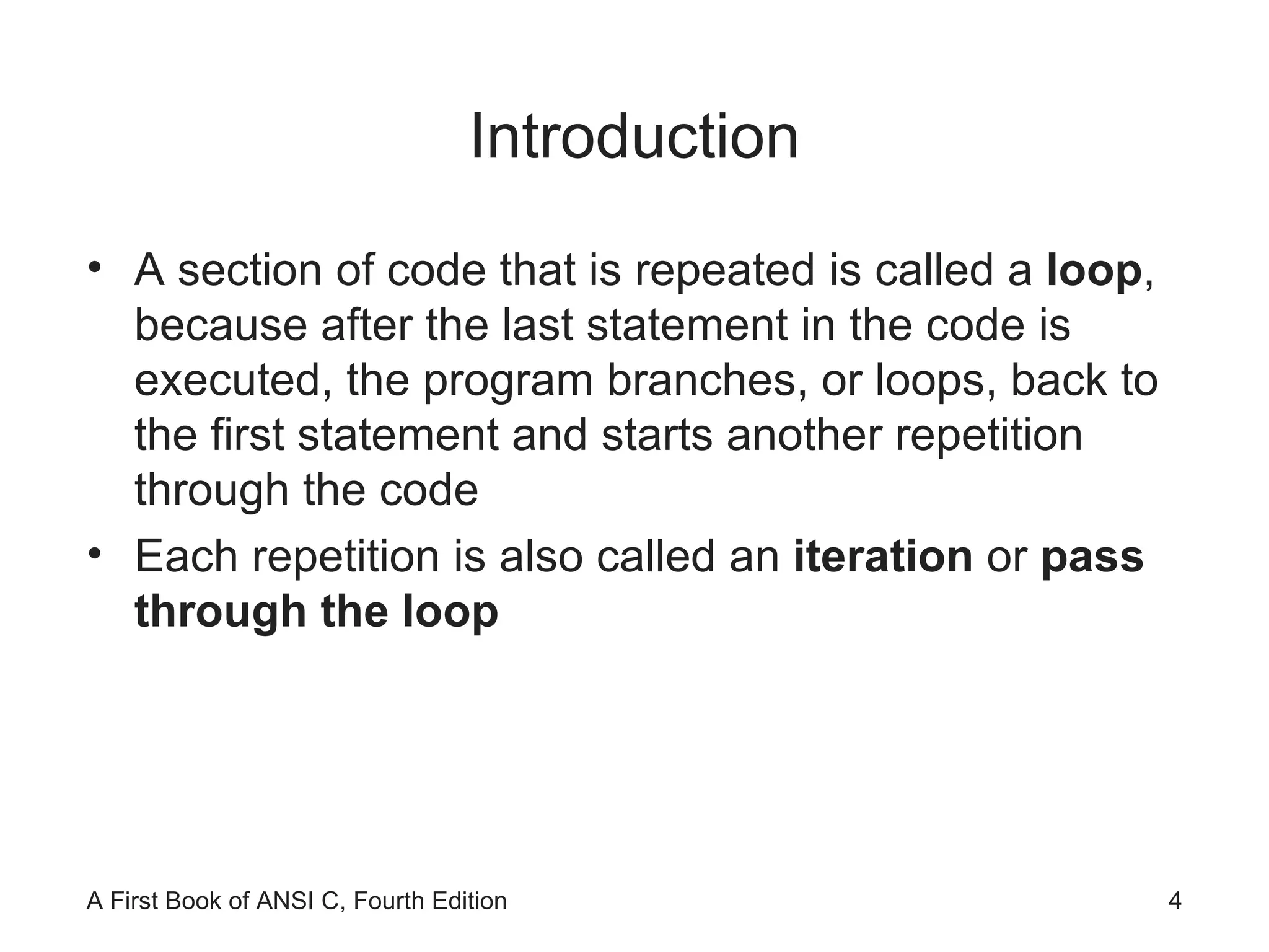 Introduction A section of code that is repeated is called a  loop , because after the last statement in the code is executed, the program branches, or loops, back to the first statement and starts another repetition through the code Each repetition is also called an  iteration  or  pass through the loop 