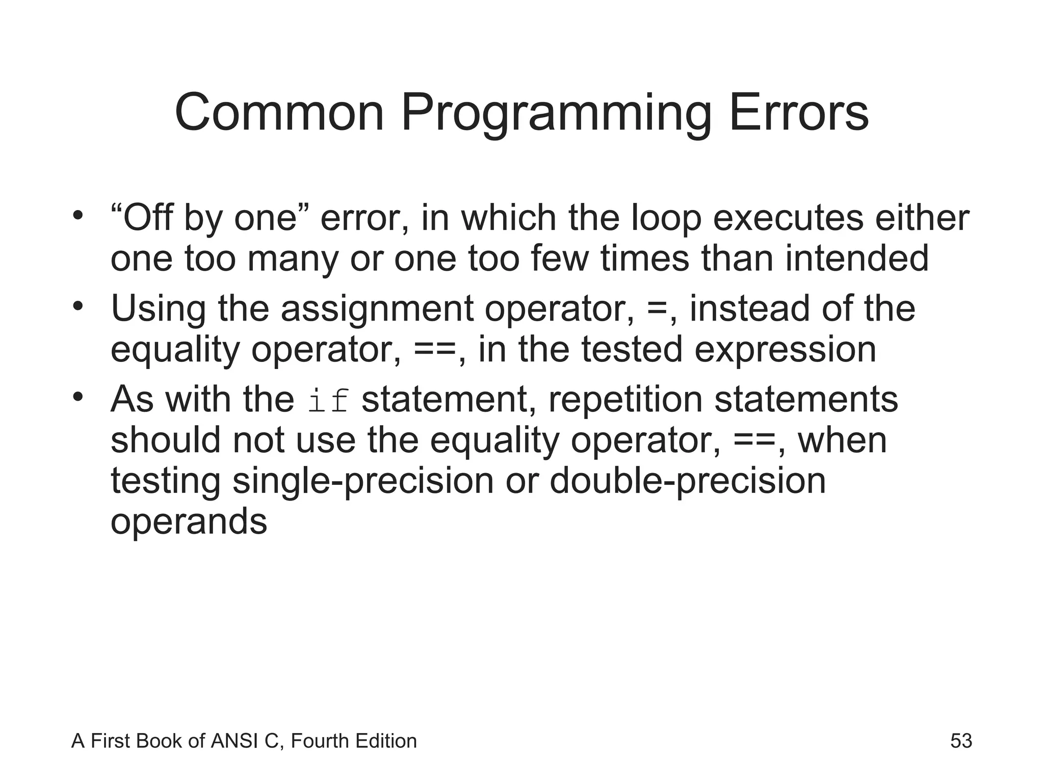 Common Programming Errors “Off by one” error, in which the loop executes either one too many or one too few times than intended Using the assignment operator, =, instead of the equality operator, ==, in the tested expression As with the  if  statement, repetition statements should not use the equality operator, ==, when testing single-precision or double-precision operands 