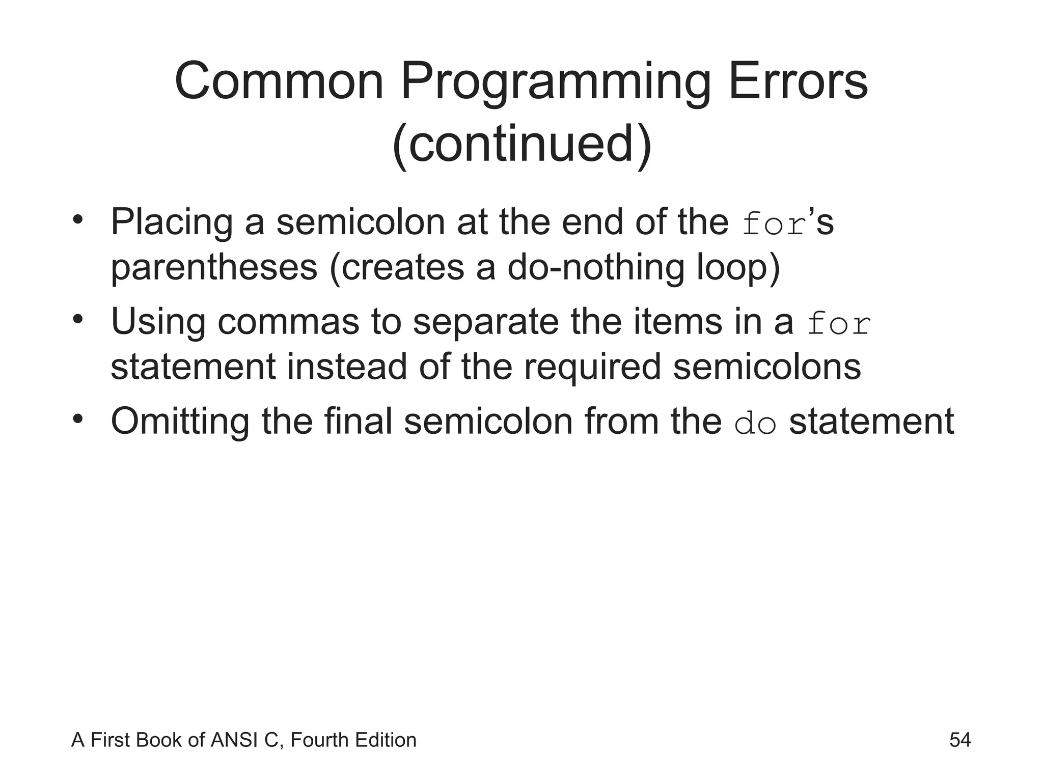 Common Programming Errors (continued) Placing a semicolon at the end of the  for ’s parentheses (creates a do-nothing loop) Using commas to separate the items in a  for  statement instead of the required semicolons Omitting the final semicolon from the  do  statement 