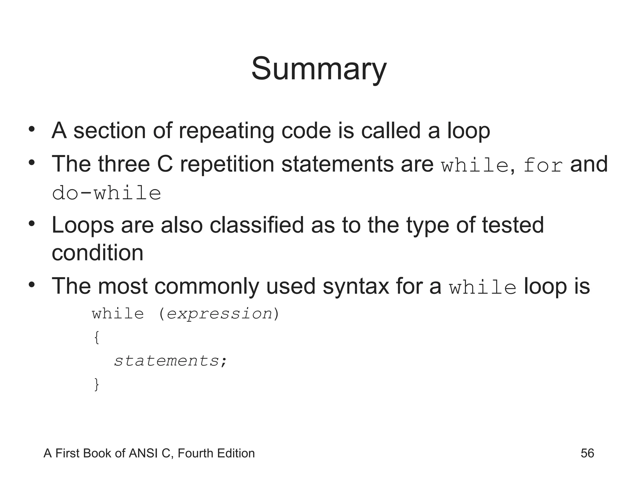 Summary A section of repeating code is called a loop The three C repetition statements are  while ,  for  and  do-while Loops are also classified as to the type of tested condition The most commonly used syntax for a  while  loop is while ( expression ) { statements ; } 