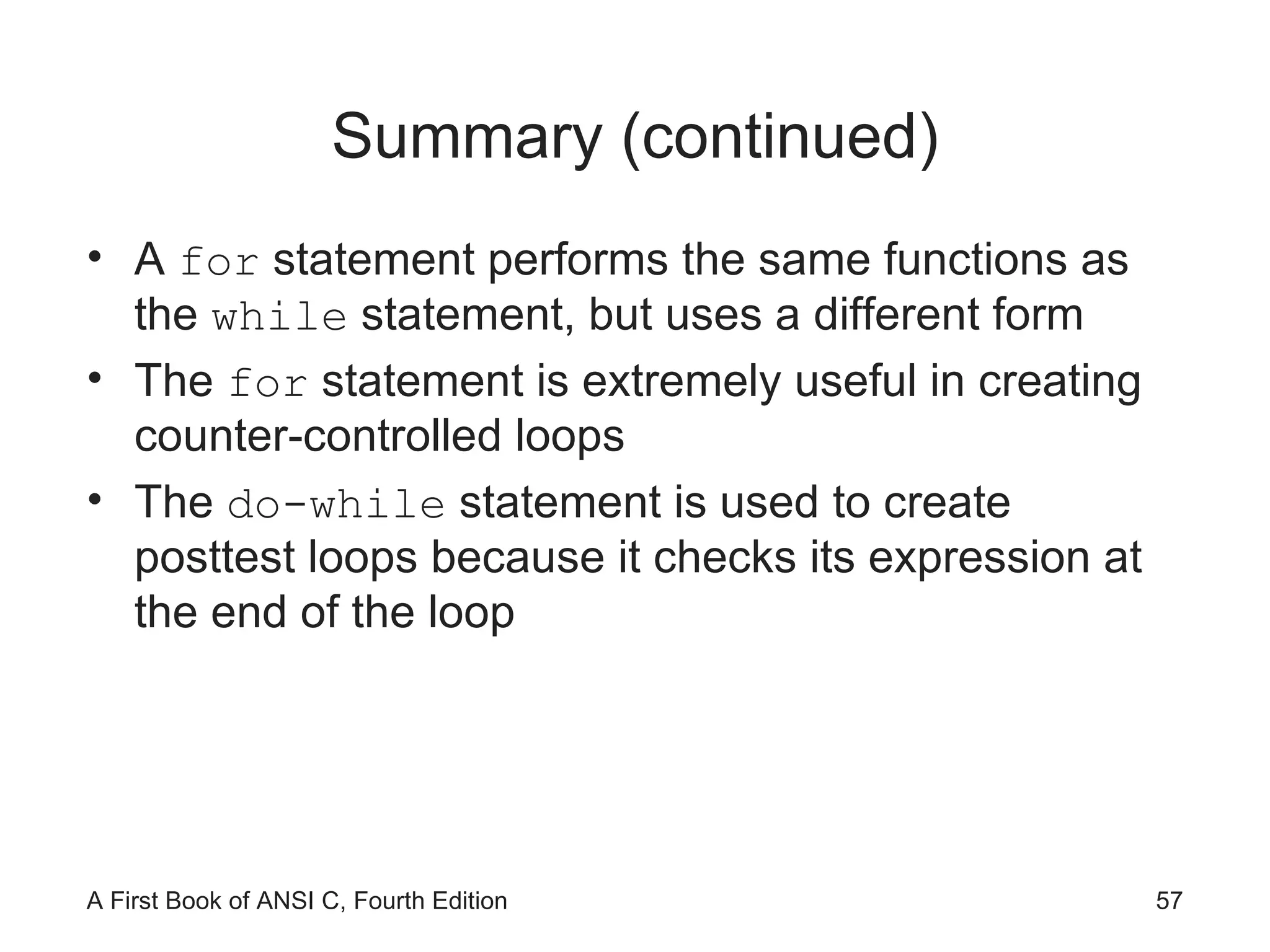 Summary (continued) A  for  statement performs the same functions as the  while  statement, but uses a different form The  for  statement is extremely useful in creating counter-controlled loops The  do-while  statement is used to create posttest loops because it checks its expression at the end of the loop 