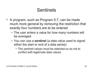 Sentinels A program, such as Program 5.7, can be made much more general by removing the restriction that exactly four numbers are to be entered The user enters a value for how many numbers will be averaged You can use a  sentinel  (a data value used to signal either the start or end of a data series) The sentinel values must be selected so as not to conflict with legitimate data values 