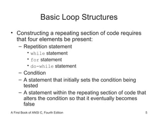 Basic Loop Structures Constructing a repeating section of code requires that four elements be present: Repetition statement while  statement for  statement do-while  statement Condition A statement that initially sets the condition being tested A statement within the repeating section of code that alters the condition so that it eventually becomes false 