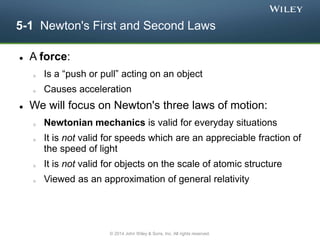5-1 Newton's First and Second Laws
 A force:
o Is a “push or pull” acting on an object
o Causes acceleration
 We will focus on Newton's three laws of motion:
o Newtonian mechanics is valid for everyday situations
o It is not valid for speeds which are an appreciable fraction of
the speed of light
o It is not valid for objects on the scale of atomic structure
o Viewed as an approximation of general relativity
© 2014 John Wiley & Sons, Inc. All rights reserved.
 