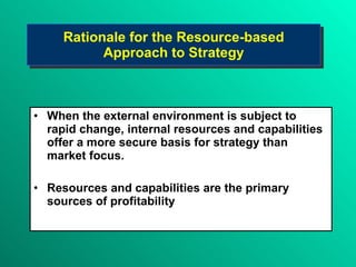 Rationale for the Resource-based Approach to Strategy When the external environment is subject to rapid change, internal resources and capabilities offer a more secure basis for strategy than market focus. Resources and capabilities are the primary sources of profitability  