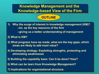 Why the surge of interest in knowledge management (KM)? --kn. as the key resource of the firm --giving us a better understanding of management 2) What is KM?  3) What progress have we made, what are the key gaps, which areas are likely to add most value?  4) Developing strategy: Exploiting strengths, protecting and eliminating weaknesses 5) Building the capability base: Can it be done? How? 6) What can be learn from Knowledge Management? 7) Implications for organizational structure. OUTLINE Knowledge Management and the  Knowledge-based View of the Firm 