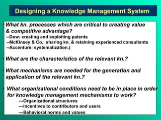 Designing a Knowledge Management System   What kn. processes which are critical to creating value & competitive advantage?   --Dow: creating and exploiting patents --McKinsey & Co.: sharing kn. & retaining experienced consultants --Accenture: systematization.)  What are the characteristics of the relevant kn.? What mechanisms are needed for the generation and application of the relevant kn.? What organizational conditions need to be in place in order for knowledge management mechanisms to work?  ---Organizational structures ---Incentives to contributors and users ---Behavioral norms and values   