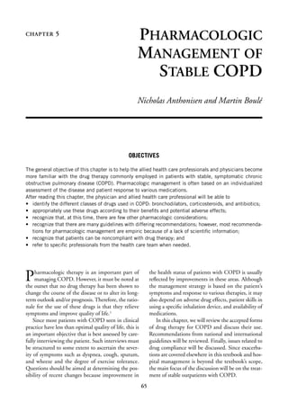 CHAPTER       5
                                                       PHARMACOLOGIC
                                                       MANAGEMENT OF
                                                         STABLE COPD
                                                       Nicholas Anthonisen and Martin Boulé




                                                  OBJECTIVES

The general objective of this chapter is to help the allied health care professionals and physicians become
more familiar with the drug therapy commonly employed in patients with stable, symptomatic chronic
obstructive pulmonary disease (COPD). Pharmacologic management is often based on an individualized
assessment of the disease and patient response to various medications.
After reading this chapter, the physician and allied health care professional will be able to
• identify the different classes of drugs used in COPD: bronchodilators, corticosteroids, and antibiotics;
• appropriately use these drugs according to their beneﬁts and potential adverse effects;
• recognize that, at this time, there are few other pharmacologic considerations;
• recognize that there are many guidelines with differing recommendations; however, most recommenda-
   tions for pharmacologic management are empiric because of a lack of scientiﬁc information;
• recognize that patients can be noncompliant with drug therapy; and
• refer to speciﬁc professionals from the health care team when needed.




P    harmacologic therapy is an important part of
     managing COPD. However, it must be noted at
the outset that no drug therapy has been shown to
                                                                the health status of patients with COPD is usually
                                                                reﬂected by improvements in these areas. Although
                                                                the management strategy is based on the patient’s
change the course of the disease or to alter its long-          symptoms and response to various therapies, it may
term outlook and/or prognosis. Therefore, the ratio-            also depend on adverse drug effects, patient skills in
nale for the use of these drugs is that they relieve            using a speciﬁc inhalation device, and availability of
symptoms and improve quality of life.1                          medications.
    Since most patients with COPD seen in clinical                 In this chapter, we will review the accepted forms
practice have less than optimal quality of life, this is        of drug therapy for COPD and discuss their use.
an important objective that is best assessed by care-           Recommendations from national and international
fully interviewing the patient. Such interviews must            guidelines will be reviewed. Finally, issues related to
be structured to some extent to ascertain the sever-            drug compliance will be discussed. Since exacerba-
ity of symptoms such as dyspnea, cough, sputum,                 tions are covered elsewhere in this textbook and hos-
and wheeze and the degree of exercise tolerance.                pital management is beyond the textbook’s scope,
Questions should be aimed at determining the pos-               the main focus of the discussion will be on the treat-
sibility of recent changes because improvement in               ment of stable outpatients with COPD.
                                                           65
 