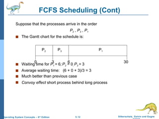 FCFS Scheduling (Cont) Suppose that the processes arrive in the order   P 2  ,  P 3  ,  P 1   The Gantt chart for the schedule is: Waiting time for  P 1  =  6 ;   P 2  = 0 ;  P 3  =  3 Average waiting time:  (6 + 0 + 3)/3 = 3 Much better than previous case Convoy effect  short process behind long process P 1 P 3 P 2 6 3 30 0 