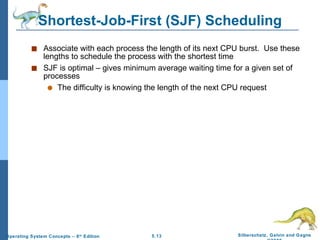 Shortest-Job-First (SJF) Scheduling Associate with each process the length of its next CPU burst.  Use these lengths to schedule the process with the shortest time SJF is optimal – gives minimum average waiting time for a given set of processes The difficulty is knowing the length of the next CPU request 
