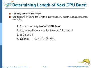 Determining Length of Next CPU Burst Can only estimate the length Can be done by using the length of previous CPU bursts, using exponential averaging 