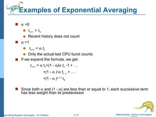 Examples of Exponential Averaging    =0  n+1  =   n Recent history does not count    =1  n+1  =     t n Only the actual last CPU burst counts If we expand the formula, we get:  n +1  =    t n +(1  -   )    t n   -1   + … +( 1 -     ) j      t n   - j   + … +( 1 -     ) n  +1   0 Since both    and (1 -   ) are less than or equal to 1, each successive term has less weight than its predecessor 
