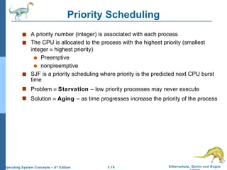 Priority Scheduling A priority number (integer) is associated with each process The CPU is allocated to the process with the highest priority (smallest integer    highest priority) Preemptive nonpreemptive SJF is a priority scheduling where priority is the predicted next CPU burst time Problem     Starvation  – low priority processes may never execute Solution     Aging  – as time progresses increase the priority of the process 