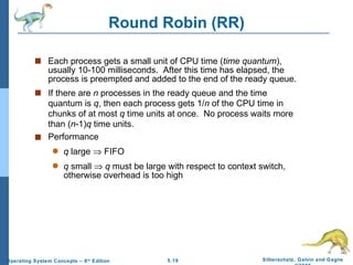 Round Robin (RR) Each process gets a small unit of CPU time ( time quantum ), usually 10-100 milliseconds.  After this time has elapsed, the process is preempted and added to the end of the ready queue. If there are  n  processes in the ready queue and the time quantum is  q , then each process gets 1/ n  of the CPU time in chunks of at most  q  time units at once.  No process waits more than ( n -1) q  time units. Performance q  large    FIFO q  small     q  must be large with respect to context switch, otherwise overhead is too high 