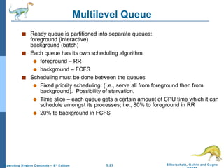 Multilevel Queue Ready queue is partitioned into separate queues: foreground (interactive) background (batch) Each queue has its own scheduling algorithm foreground – RR background – FCFS Scheduling must be done between the queues Fixed priority scheduling; (i.e., serve all from foreground then from background).  Possibility of starvation. Time slice – each queue gets a certain amount of CPU time which it can schedule amongst its processes; i.e., 80% to foreground in RR 20% to background in FCFS  