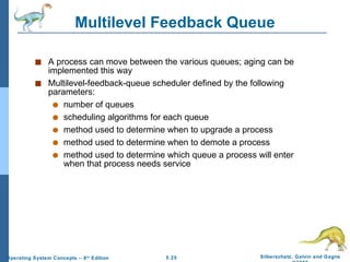 Multilevel Feedback Queue A process can move between the various queues; aging can be implemented this way Multilevel-feedback-queue scheduler defined by the following parameters: number of queues scheduling algorithms for each queue method used to determine when to upgrade a process method used to determine when to demote a process method used to determine which queue a process will enter when that process needs service 