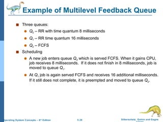 Example of Multilevel Feedback Queue Three queues:  Q 0  – RR with time quantum 8 milliseconds Q 1  – RR time quantum 16 milliseconds Q 2  – FCFS Scheduling A new job enters queue  Q 0   which is served   FCFS. When it gains CPU, job receives 8 milliseconds.  If it does not finish in 8 milliseconds, job is moved to queue  Q 1 . At  Q 1  job is again served FCFS and receives 16 additional milliseconds.  If it still does not complete, it is preempted and moved to queue  Q 2 . 