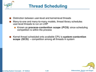 Thread Scheduling Distinction between user-level and kernel-level threads Many-to-one and many-to-many models, thread library schedules user-level threads to run on LWP Known as  process-contention scope (PCS)  since scheduling competition is within the process Kernel thread scheduled onto available CPU is  system-contention scope (SCS)  – competition among all threads in system 