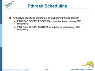 Pthread Scheduling API allows specifying either PCS or SCS during thread creation PTHREAD SCOPE PROCESS schedules threads using PCS scheduling PTHREAD SCOPE SYSTEM schedules threads using SCS scheduling. 